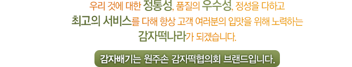 우리 것에 대한 정통성, 품질의 우수성, 정성을 다하고 최고의 서비스를 다해 항상 고객 여러분의 입맛을 위해 노력하는 감자떡나라가 되겠습니다. 감자배기는 원주손 감자떡협의회 브랜드입니다.
